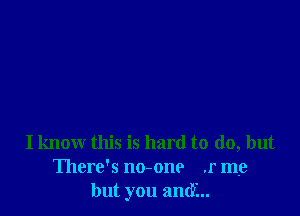 I know this is hard to do, but
There's no-one .r me
but you anti...
