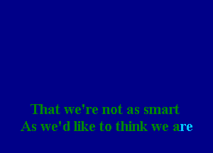 That we're not as smart
As we'd like to think we are