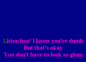 Listen hon' I knowr you're dumb
But that's okay
You don't have to look so glum