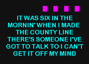 IT WAS SIX IN THE
MORNIN'WHEN I MADE
THECOUNTY LINE
THERE'S SOMEONE I'VE
GOT TO TALK TO I CAN'T
GET IT OFF MY MIND