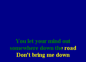 You let your mind out
somewhere down the road
Don't bring me down
