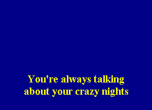 You're always talking
about your crazy nights