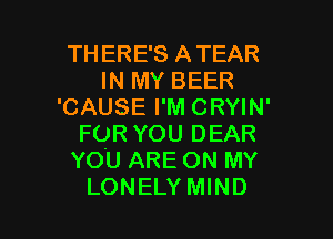 TH ERE'S ATEAR
IN MY BEER
'CAUSE I'M CRYIN'
FOR YOU DEAR
YOU ARE ON MY

LONELY MIND l