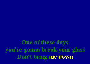 One of these days
you're gonna break your glass
Don't bring me down