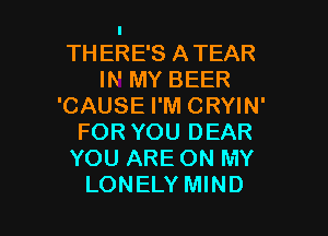I
TH ERE'S ATEAR
IN MY BEER
'CAUSE I'M CRYIN'
FOR YOU DEAR
YOU ARE ON MY

LONELY MIND l