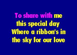 To share wilh me
this special dugr

Where a ribbon's in
the sky I01 our love