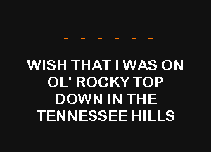 WISH THAT I WAS ON

OL' ROCKY TOP
DOWN IN THE
TENNESSEE HILLS