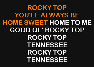 ROC KY TOP
YOU'LL ALWAYS BE
HOME SWEET HOME TO ME
GOOD OL' ROCKY TOP
ROC KY TOP
TENNESSEE
ROC KY TOP
TENNESSEE