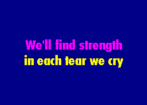 We'll find strength

in each fear we cry