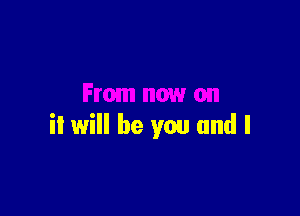 From now on

it will be you and I