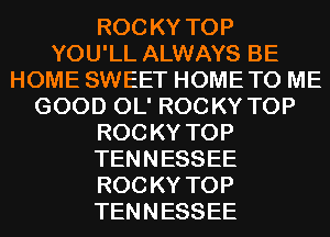ROC KY TOP
YOU'LL ALWAYS BE
HOME SWEET HOME TO ME
GOOD OL' ROCKY TOP
ROC KY TOP
TENNESSEE
ROC KY TOP
TENNESSEE