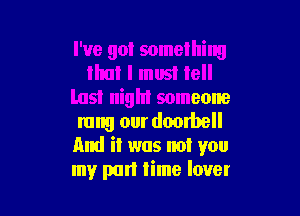 I've got something
that I must tell
last night someone

rung our dombell
And it was not you
my part lime lover