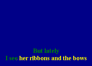 But lately
I see her ribbons and the bows