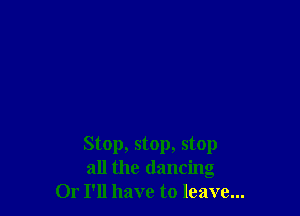 Stop, stop, stop
all the dancing
Or I'll have to leave...