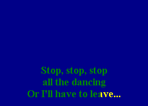 Stop, stop, stop
all the dancing
Or I'll have to leave...