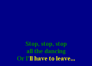 Stop, stop, stop
all the dancing
Or I'll have to leave...