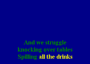 And we struggle
knockng over tables
Spilling all the drinks