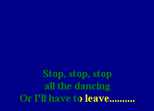 Stop, stop, stop
all the dancing
Or I'll have to leave ..........