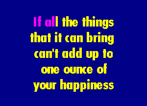 If all Ilte lhings
that it (till bring

can't add up to
one ounte 0!
your happiness
