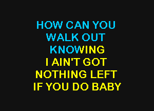 HOW CAN YOU
WALK OUT
KNOWING

I AIN'T GOT
NOTHING LEFT
IF YOU DO BABY