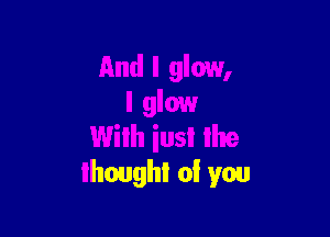 And I glow,
l glow

With iusl the
thought of you