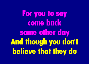 Fow you to say
tome back

some other day
And though you don't
believe that they do