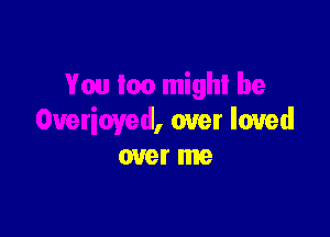 You mo mighl be

Overioyed, over loved
over me