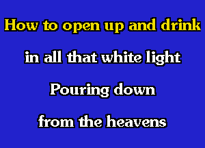 How to open up and drink
in all that white light
Pouring down

from the heavens