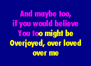 And maybe too,
il you would believe

You too might be
Overioyed, over loved
over me