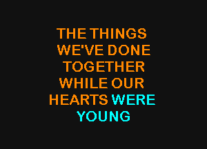 THETHINGS
WE'VE DONE
TOGETHER

WHILE OUR
HEARTS WERE
YOUNG