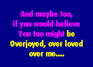 And maybe too,
il you would believe

You too might be
Overioyed, over loved
over me....