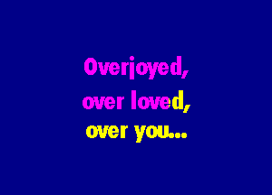 Overioved,

over loved,
over you...