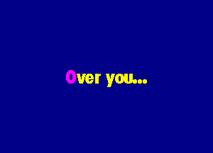 Over you...