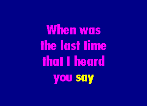 When was
lhe Iasl lime

lhul I heard
you say