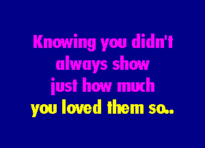 Knowing you didn'l
always show

iusl how mmh
you loved lhem 50..