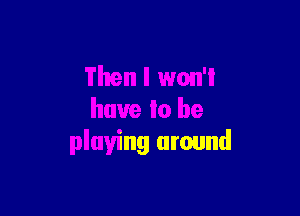 Then I won'l

have to be
playing around