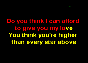 Do you think I can afford
to give you my love

You think you're higher
than every star above