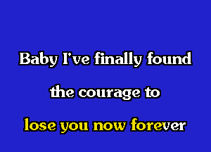 Baby I've finally found

the courage to

lose you now forever
