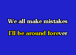 We all make mistakes

I'll be around forever