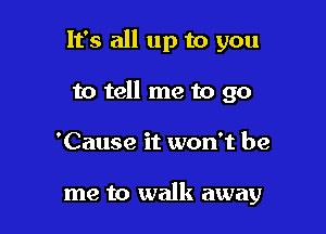 It's all up to you

to tell me to go
'Cause it won't be

me to walk away