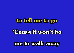 to tell me to go

'Cause it won't be

me to walk away
