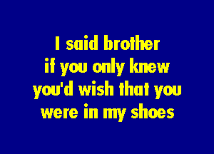 I said broiher
if you only knew

you'd wish that you
were in my shoes