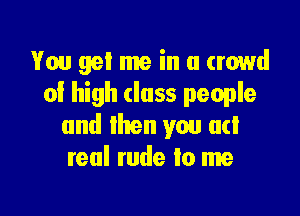 You get me in a crowd
of high class people

and then you ad
real rude to me