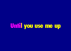 Unlil you use me up