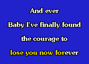 And ever
Baby I've finally found

the courage to

lose you now forever