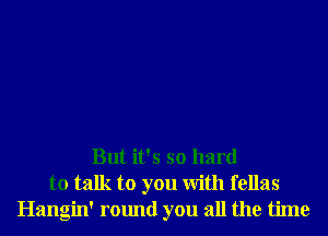 But it's so hard
to talk to you With fellas
Hangin' round you all the time