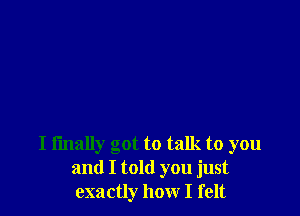 I fmally got to talk to you
and I told you just
exactly how I felt