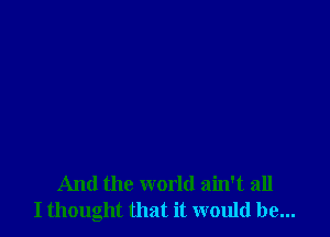 And the world ain't all
I thought that it would be...