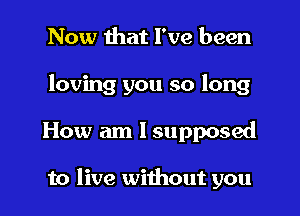 Now that I've been
loving you so long
How am I supposed

to live without you