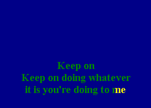 Keep on
Keep on doing whatever
it is you're doing to me